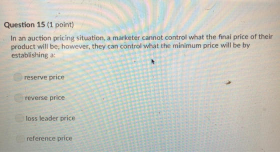 Question 15 (1 point) In an auction pricing situation, a marketer cannot control what the final price of their product will be, however, they can control what the minimum price will be by establishing a: reserve price reverse price loss leader price reference price