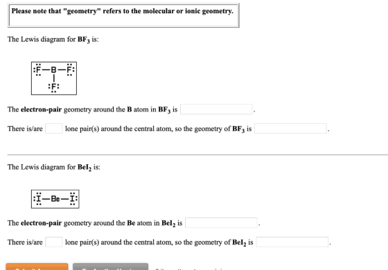 Please note that geometry refers to the molecular or ionic geometry. The Lewis diagram for BF3 is: :F: The electron-pair ge