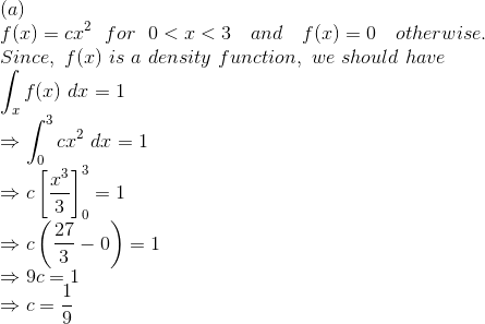 \\ (a)\\ f(x) = cx^2\ \ for\ \ 0<x<3\ \ \ and\ \ \ f(x) = 0\ \ \ otherwise.\\ Since,\ f(x)\ is\ a\ density\ function,\ we\ should\ have\\ \int_{x} f(x)\ dx = 1\\ \Rightarrow \int_{0}^{3} cx^2\ dx = 1\\ \Rightarrow c \left [ \frac{x^3}{3} \right ]_{0}^{3} = 1\\ \Rightarrow c \left ( \frac{27}{3} - 0 \right ) = 1\\ \Rightarrow 9c = 1\\ \Rightarrow c = \frac{1}{9}