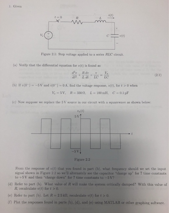 1. Given i(t) Cut) Figure 2.1: Step voltage applied to a series RLC circuit. (a) Verify that the differential equation for v(t) is found as dt2 L dt LC LC (b) If v(0)-5 V and i(0)-OA. find the voltage response, u(t), for t >0 when v, 5V, R#330 n, L-100 mil, C., 0.1uF (c) Now suppose we replace the 5 V source in our circuit with a squarewave as shown below: w(t) Figure 2.2 From the response of v(t) that you found in part (b), what frequency should we set the input signal shown in Figure 2.2 so well alternately see the capacitor charge up for 7 time constants to +5 V and then-charge down for 7 time constants to-5V? (d) Refer to part (b). What value of R will make the system critically damped? With this value of R, recalculate v(t) for t > 0. (e) Refer to part (b). Let R = 2.5 kg, recalculate u(t) for t > 0. (f) Plot the responses found in parts (b). (d), and (e) using MATLAB or other graphing software.