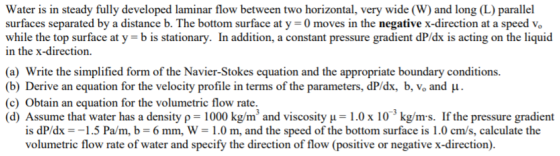 Water is in steady fully developed laminar flow between two horizontal, very wide (W) and long (L) parallel surfaces separated by a distance b. The bottom surface at y 0 moves in the negative x-direction at a speed vo while the top surface at y b is stationary. In addition, a constant pressure gradient dP/dx is acting on the liquid in the x-direction. (a) Write the simplified form of the Navier-Stokes equation and the appropriate boundary conditions. (b) Derive an equation for the velocity profile in terms of the parameters, dPds, b, Vo and μ . (c) Obtain an equation for the volumetric flow rate. (d) Assume that water has a density ρ-1000 kg/m 3 and viscosity μ = 1.0 x 103 kg/ms. If the pressure gradient is dP/dx =-1.5 Pam, b = 6 mm, W = 1.0 m, and the speed of the bottom surface is 1.0 cm/s, calculate the volumetric flow rate of water and specify the direction of flow (positive or negative x-direction).