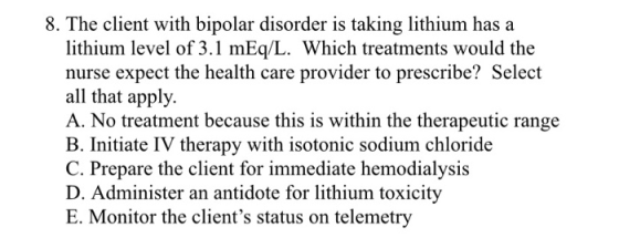 8. The client with bipolar disorder is taking lithium has a lithium level of 3.1 mEq/L. Which treatments would the nurse expe
