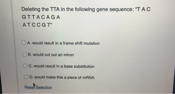 Deleting the TTA in the following gene sequence: TAC GTTACAGA ATCCGT O A. would result in a frame shift mutation OB. would