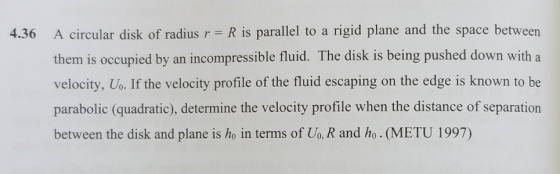 4.36 A circular disk of radius r R is parallel to a rigid plane and the space between them is occupied by an incompressible fluid. The disk is being pushed down with a velocity, Uo. If the velocity profile of the fluid escaping on the edge is known to be parabolic (quadratic), determine the velocity profile when the distance of separation between the disk and plane is ho in terms of Uo, R and ho. (METU 1997)