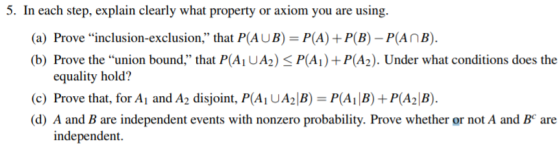 5. In each step, explain clearly what property or axiom you are using. (a) Prove inclusion-exclusion, that PAU B) = P(A)-P(B)-Pan B). (b) Prove the union bound that P(Ai UA2) P(Ai) P(A2). Under what conditions does the equality hold? (c) Prove that, for A1 and A-disjoint, PAUA2B)= PAB)-P(A-B). d) A and B are independent events with nonzero probability. Prove whether or not A and B are independent.