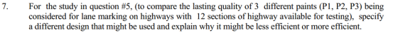 For the study in question #5, (to compare the lasting quality of 3 different paints (P1, P2, P3) being considered for lane marking on highways with 12 sections of highway available for testing), specify a different design that might be used and explain why it might be less efficient or more efficient.
