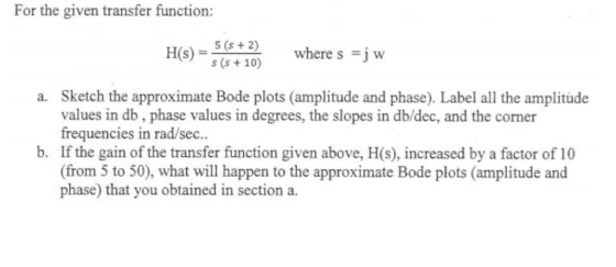 For the given transfer function: Ho-2where s 5 (s s (s +10) where s =j w Sketch the approximate Bode plots (amplitude and phase). Label all the amplitude values in db, phase values in degrees, the slopes in db/dec, and the corner frequencies in rad/sec.. a. b. If the gain of the transfer function given above, H(s), increased by a factor of 10 (from 5 to 50), what will happen to the approximate Bode plots (amplitude and phase) that you obtained in section a.