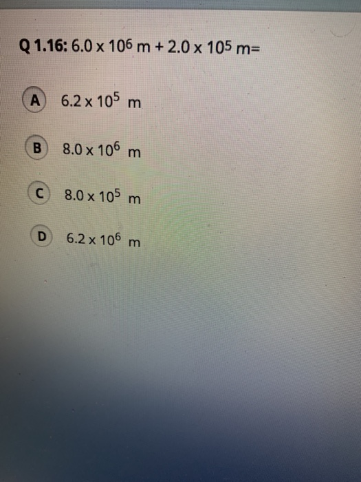Q 1.16: 6.0 x 106 m + 2.0 x 105 m= A 6.2 x 105 m B 8.0 x 106 m C 8.0 x 105 m D 6.2 x 106 m