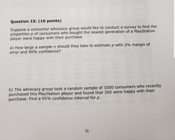 Question 15: (10 points) Suppose a consumer advocacy group would like to conduct a survey to find the proportion p of consumers who bought the newest generation of a PlayStation player were happy with their purchase. a) How large a sample n should they take to estimate p with 2% margin of error and 90% confidence? b) The advocacy group took a random sample of 1000 consumers who recently purchased this PlayStation player and found that 300 were happy with their purchase. Find a 95% confidence interval for p.