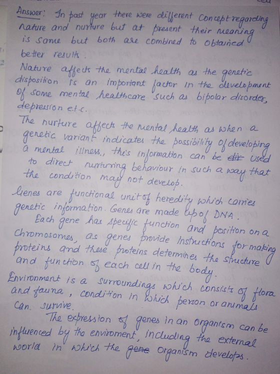 Ansper In bast year there ere dtitferent Conept regare nature ano nurture but at present their oa is same but both ale combined to obtauned beter resulk Nature atte -the mental Aoalth as the aerutic Moaru an imporiant lacor in the du of some mental healthcare such as bipolar dliro rder deprestrion et-c The hurture ateck the mantal Raalth as kohen a enetic varian indlicates the passibility l develobi à mental illness, thes informakion can be dlte us to direc+ nurtuming the cond tion ma not develop behaviour in Such a way that lienes are tunctional unitof heredity which camer eratic informaton Genu are made bpo DNA ach gene hos Apeegte fundrion and pariton on Q Chromosomes as gene povide Insucons for making hase proteins determhes the shucture and fun chon s each call in the bo Environmant is a Surroundings nohuch conste and tauna , conditon in kch pexon or arimai Can. surnive ortL TAe, erbression 턱 enes in an orTantsm can be in luenced by tho envioment, including tha external organism develof