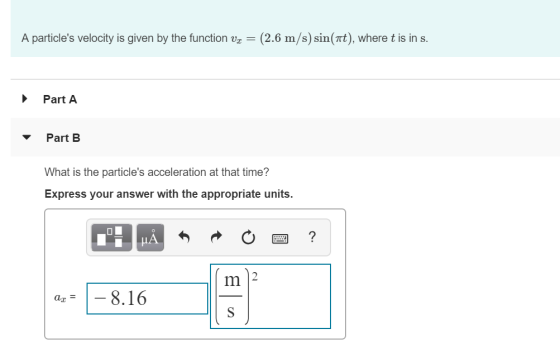 A particles velocity is given by the function vx (2.6 m/s)sin(Tt), where t is in s. Part A Part B What is the particles acceleration at that time? Express your answer with the appropriate units. Im | a,- |-8.16 az-