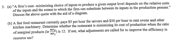 3. (a) A firms cost- minimizing choice of inputs to produce a given output level depends on the relative cost ween its inputs in the production process. of the inputs and the extent to which the firm can substitute bet Discuss the above quote with the aid of a diagram. s $5 per hour for servers and $50 per hour to rent ovens and other (b) A fast food restaurant currently pay ine whether the restaurant is minimizing its cost of production when the ratio is 12. If not, what adjustments are called for to improve the efficiency in kitchen machinery. Determ of marginal pr o e N MPL resource use?