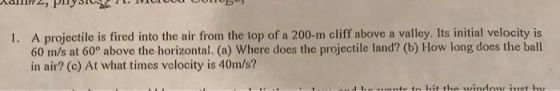 A projectile is fired into the air from the top of a 200-m cliff above a valley. Its initial velocity is 60 m/s at 60° above the horizontal. (a) Where does the projectile land? (b) How long does the ball in air? (c) At what times velocity is 40m/s? I.
