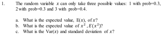 1. The random varable x can only take three possibe values: wth prob-0.3, 2 with prob-0.3 and 3 with prob-0.4. a. What is the expected value, E(x), ofx? b. What is the expected value of x2,E(x2)? c. What is the Var(x) and standard deviation of x