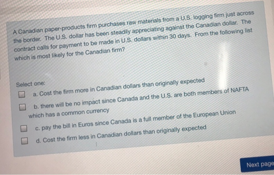 A Canadian paper-products firm purchases raw materials from a U.S. logging firm just across the border. The U.S. dollar has been steadily appreciating against the Canadian dollar. The contract calls for payment to be made in U.S. dollars within 30 days. From the following list which is most likely for the Canadian firm? Select one: a. Cost the firm more in Canadian dollars than originally expected b. there will be no impact since Canada and the U.S. are both members of NAFTA which has a common currency c.pay the bill in Euros since Canada is a full member of the European Union d. Cost the firm less in Canadian dollars than originally expected Next page