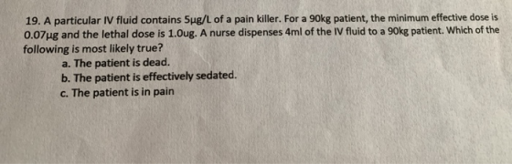 19. A particular IV fluid contains Sug/L of a pain killer. For a 90kg patient, the minimum effective dose is 0.07ug and the l
