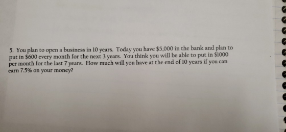 5. You plan to open a business in 10 years. Today you have $5,000 in the bank and plan to put in $600 every month for the nex