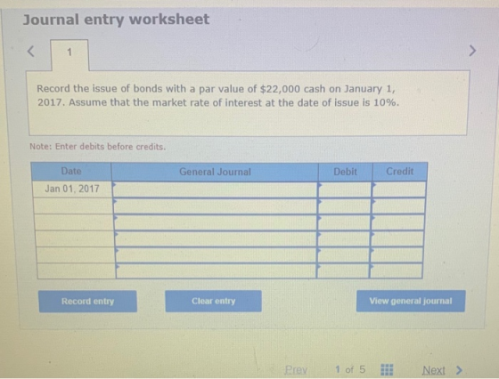 Journal entry worksheet < 1 Record the issue of bonds with a par value of $22,000 cash on January 1, 2017. Assume that the ma