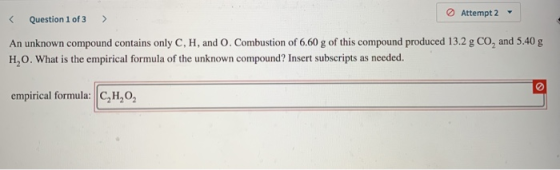 < Question 1 of 3 > Attempt 2 - An unknown compound contains only C, H, and O. Combustion of 6.60 g of this compound produced