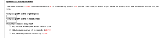 Question 3: Pricing decisions Total fixed costs are $25,000. Unit variable cost is $30. At current selling price of $75, you