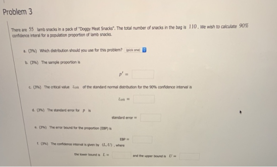 Problem 3 110.Wewsh to calculate 90% There are 55 lamb snacks in a pack of Doggy Meat Snacks. The total number of snacks in the bag is confidence interal for a population proportion of lamb snacks. a. (3%) Which distribution should you use for this problem? 4pick one) B b. (396) The sample proportion is с. (3%) The critical value Zorn of the standard normal distribution for the 90% confidence interval s d. (396) The standard errorfor p is standard error- e. (3%) The error bound for the proportion (EBP) is t (3%) The confidence interval isgven by (LU), where the lower bound is L- and the upper bound isU-