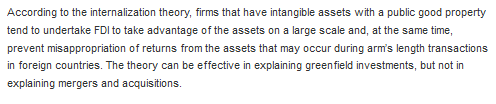 According to the internalization theory, firms that have intangible assets with a public good property tend to undertake FDI to take advantage of the assets on a large scale and, at the same time, prevent misappropriation of returns from the assets that may occur during arms length transactions in foreign countries. The theory can be effective in explaining greenfield investments, but not in explaining mergers and acquisitions.