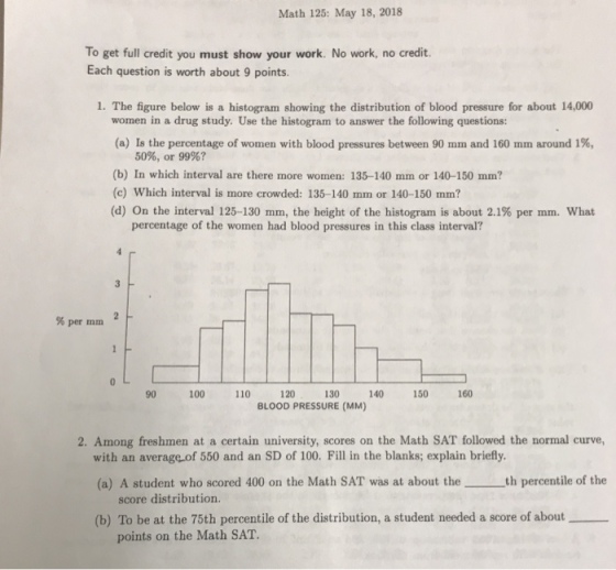 Math 125: May 18, 2018 To get full credit you must show your work. No work, no credit. Each question is worth about 9 points. 1. The figure below is a histogram showing the distribution of blood pressure for about 14,000 women in a drug study. Use the histogram to answer the following questions: (a) Is the percentage of women with blood pressures between 90 mm and 160 mm around 1%, 50%, or 99%? (b) In which interval are there more women: 135-140 mm or 140-150 mm? (c) Which interval is more crowded: 135-140 mm or 140-150 mm? (d) On the interval 125-130 mm, the height of the histogram is about 2.1% per rnm. what percentage of the women had blood pressures in this class interval? %per min 0 90 100 110 120 130 140 150 160 BLOOD PRESSURE (MM) 2. Among freshmen at a certain university, scores on the Math SAT followed the normal curve, with an average of 550 and an SD of 100. Fill in the blanks; explain briefly (a) A student who scored 400 on the Math SAT was at about theth percentile of the score distribution. (b) To be at the 75th percentile of the distribution, a student needed a score of about points on the Math SAT.
