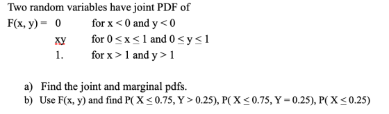 Two random variables have joint PDF of F(x, y) = 0 for x < 0 and y < 0 for 0 <x< 1 and 0 <y<1 1. for x > 1 and y> 1 a) Find t