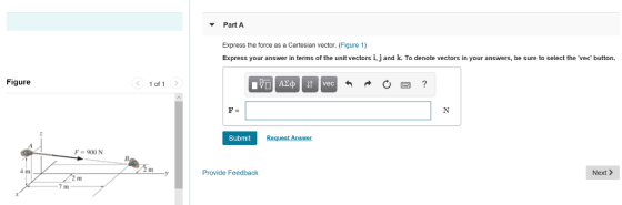 Part A Express the force as a Cartesian vector. (Figure 1) Express your answer in terms of the unit vectors i, j and k. To denote vectors in your answers, be sure to select the vec button Figure < 1of1 > Submit F-900 N 4 m Provide Feedback Next >