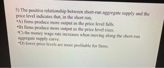 5) The positive relationship between short-run aggregate supply and the price level indicates that, in the short run, •A) fir