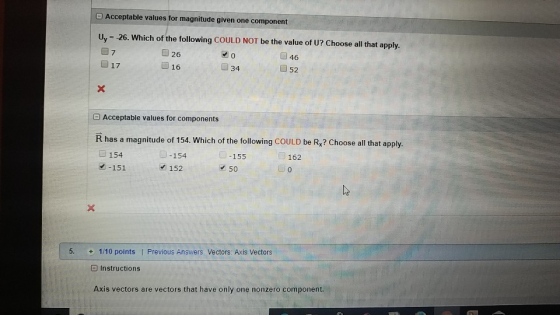 Acceptable values for magnitude given one component Uy 26. Which of the following COULD NOT be the value of U? Choose all that apply . ■ 26 ■16 7 0 46 17 34 E Acceptable values for components R has a magnitude of 154. Which of the following COULD be R,? Choose all that apply. 眼-154 152 154 155 162 -151 50 5. 1/10 points | Previous Answers Vectors: Axis Vectors Instructions Axis vectors are vectors that have only one nonzero component.