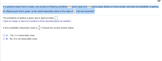 In a genetics experiment on peas, one sample of offspring contained 375 green peas and 400 yellow peas. Based on those results, estimate the probability of getting an offspring pea that is green. Is the result reasonably close to the value of that was expected? The probability of getting a green pea is approximately (Type an integer or decimal rounded to three decimal places as needed.) Is this probability reasonably close to Choose the correct answer below. O A. Yes, it is reasonably close. O B. No, it is not reasonably close.