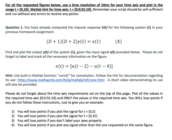 For all the requested figures below, use a time resolution of 10ms for your time axis and plot in the range t-10,101. Matlab hint for time axis: t = 20.01:10. Remember your script should be self-sufficient and run without any errors to receive any points. Question 1. You have already computed the impulse response h(t) for the following system (1) in your previous homework assignment. Find and plot the output y(t) of the system (1), given the input signal x(t) provided below. Please do not forget to label and mark all the necessary information on the figure. x(t) [u(t 2) -u(t - 4)] Hint: Use built-in Matlab function conv() for convolution. Follow the link for documentation regarding its use: https://www.mathworks.com/help/matlab/ref/conv.html . A short video demonstrating its use will also be provided. Please do not forget about the time axis requirements set on the top of this page. Plot all the values in the required time axis [0:0.01:10] and ONLY the values in the required time axis. You WILL lose points if you do not follow these instructions. Just to give you an example: 1) 2) 3) 4) You will lose points if you plot the signal for t = [05] You will lose points if you plot the signal for t = [0,15] You will lose points if you dont label your axes properly. You will lose points if you plot any signal other than the one requested on the same figure.