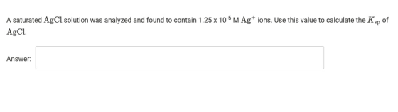A saturated AgCl solution was analyzed and found to contain 1.25 x 10-5 M Ag+ ions. Use this value to calculate the Ksp of Ag