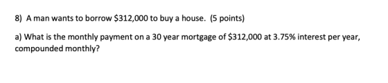 8) A man wants to borrow $312,000 to buy a house. (5 points) a) What is the monthly payment on a 30 year mortgage of $312,000