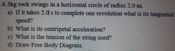 A 3kg rock swings in a horizontal circle of radius 2.0 m. a) If it takes 2.0 s to complete one revolution what is its tangent