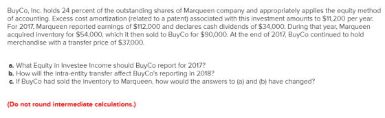 BuyCo, Inc. holds 24 percent of the outstanding shares of Marqueen company and appropriately applies the equity method of accounting. Excess cost amortization (related to a patent) associated with this investment amounts to $11,200 per year For 2017, Marqueen reported earnings of $112,000 and declares cash dividends of $34,000. During that year, Marqueen acquired inventory for $54,000, which it then sold to BuyCo for $90,000. At the end of 2017, BuyCo continued to hold merchandise with a transfer price of $37.000 a. What Equity in Investee Income should BuyCo report for 2017? b. How will the intra-entity transfer affect BuyCos reporting in 2018? c. If BuyCo had sold the inventory to Marqueen, how would the answers to (a) and (b) have changed? (Do not round intermediate calculations.)