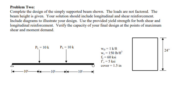 Problem Two: Complete the design of the simply supported beam shown. The loads are not factored. The beam height is given. Yo