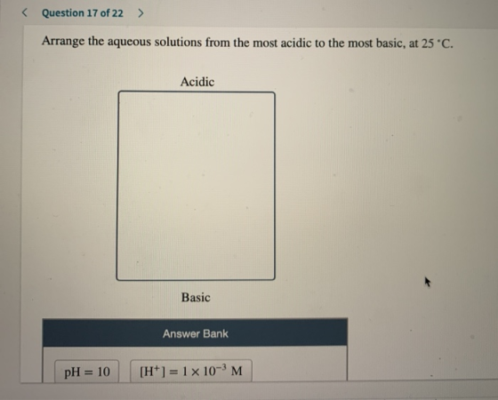 < Question 17 of 22 > Arrange the aqueous solutions from the most acidic to the most basic, at 25°C. Acidic Basic Answer Bank
