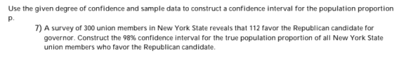 Use the given degree of confidence and sample data to construct a confidence interval for the population proportion 7) A survey of 300 union members in New York State reveals that 112 favor the Republican candidate for governor. Construct the 98% confidence interval for the true population proportion of all New York State union members who favor the Republican candidate.