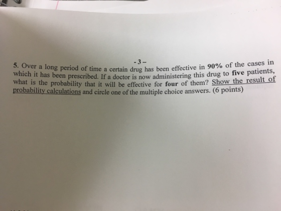 effective in 90% of the cases in nistering this drug to five patients, r of them? Show the result of 3 5. Over a long period of time a certain drug has been which it has been prescribed. If a doctor is now admi what is the probability that it will be effective for fou probability calculations and circle one of the multiple choice answers. (6 points)