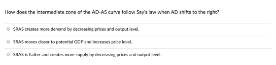 How does the intermediate zone of the AD-AS curve follow Says law when AD shifts to the right? O SRAS creates more demand by decreasing prices and output level. SRAS moves closer to potential GDP and increases price level. O SRAS is flatter and creates more supply by decreasing prices and output level