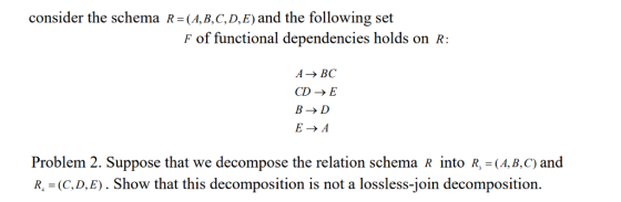 consider the schema R-(A,B.C,D,E) and the following set F of functional dependencies holds on R ABC CD-E B- D E-A Problem 2. Suppose that we decompose the relation schema R into R, -(A, B, C) and R, (C, D,E). Show that this decomposition is not a lossless-join decomposition.