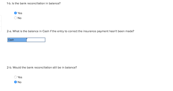 1-b. Is the bank reconciliation in balance? Yes Ο Νο 2-a. What is the balance in Cash if the entry to correct the insurance p