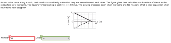 As two trains move along a track, their conductors suddenly notice that they are headed toward each other. The figure gives their velocities v as functions of time t as the conductors slow the trains. The figures vertical scaling is set by Vs 44.0 m/s. The slowing processes begin when the trains are 220 m apart. What is their separation when both trains have stopped? 0 240() Number 138 UnitsT m