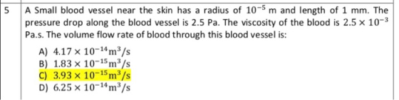 5 A Small blood vessel near the skin has a radius of 10-5 m and length of 1 mm. The pressure drop along the blood vessel is 2.5 Pa. The viscosity of the blood is 2.5 x 10-3 Pa.s. The volume flow rate of blood through this blood vessel is A) 4.17 x 10-4m3/s B) 1.83 x 10-15m3/s C) 3.93 x 10-15m3/s D) 6.25 x 10-m3/s