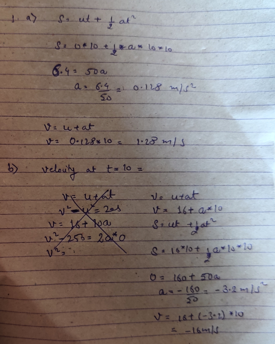 La> 2 So ut + ļ at Sao* lotta lorto ax 8.43 50a az 6.4 1 0.128 m/s2 So v=utat v0.128* 10 = 1:28 mis velouty at t= 10 VE utat