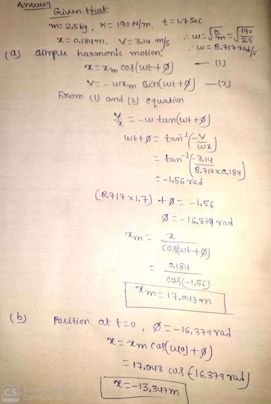 Answer Given that m= 2.5kg, K= 190 N/m, t= 1,75ec X-0,184m, V= 3.14 mia sw-mJ 90 (a simple harmonic motion! W = 8.717 rads
