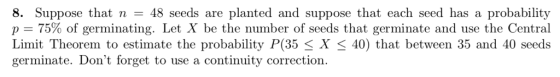 8. Suppose that n-48 seeds are planted and suppose that each seed has a probability p 75% of germinating. Let X be the number of seeds that germinate and use the Central Limit Theorem to estimate the probability P(35 < X < 40) that between 35 and 40 seeds germinate. Dont forget to use a continuity correction.