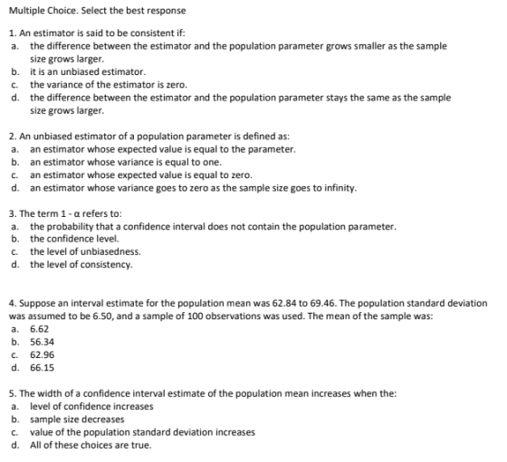 Multiple Choice. Select the best response 1. An estimator is said to be consistent if a. the difference between the estimator and the population parameter grows smaller as the sample b. C. d. size grows larger it is an unbiased estimator the variance of the estimator is zero. the difference between the estimator and the population parameter stays the same as the sample size grows larger 2. An unbiased estimator of a population parameter is defined as a. an estimator whose expected value is equal to the parameter b. an estimator whose variance is equal to one c. an estimator whose expected value is equal to zero d. an estimator whose variance goes to zero as the sample size goes to infinity 3. The term 1 - a refers to: a. the probability that a confidence interval does not contain the population parameter b. the confidence level C. the level of unbiasedness. d. the level of consistency 4. Suppose an interval estimate for the population mean was 62.84 to 69.46. The population standard deviation was assumed to be 6.50, and a sample of 100 observations was used. The mean of the sample was: a. 6.62 b. 56.34 C. 62.96 d. 66.15 5. The width of a confidence interval estimate of the population mean increases when the a. level of confidence increases b. sample size decreases c. value of the population standard deviation increases d. All of these choices are true.